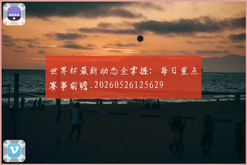 世界杯最新动态全掌握：每日重点赛事前瞻_20260526125629