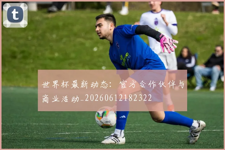 世界杯最新动态：官方合作伙伴与商业活动_20260612182322