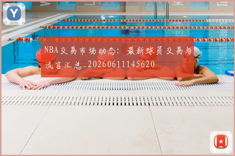 NBA交易市场动态：最新球员交易与流言汇总_20260611145620