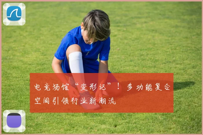电竞场馆“变形记”!多功能复合空间引领行业新潮流
