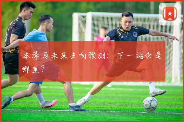 本泽马未来去向预测:下一站会是哪里?