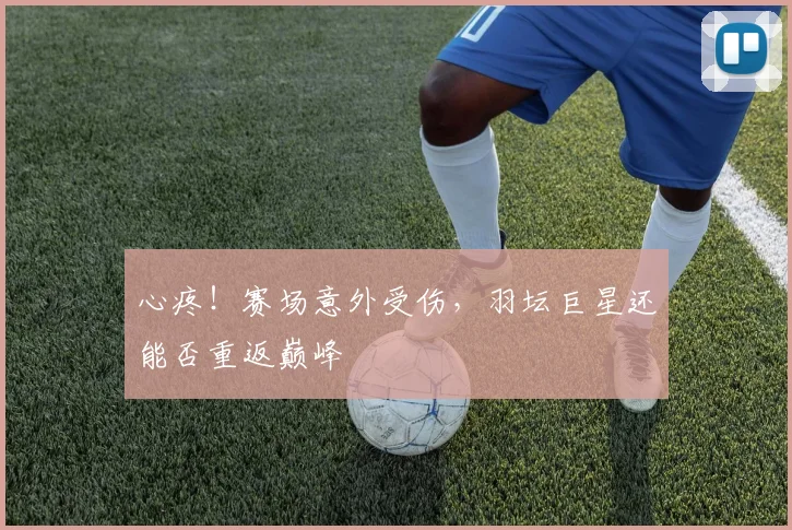 心疼！赛场意外受伤，羽坛巨星还能否重返巅峰