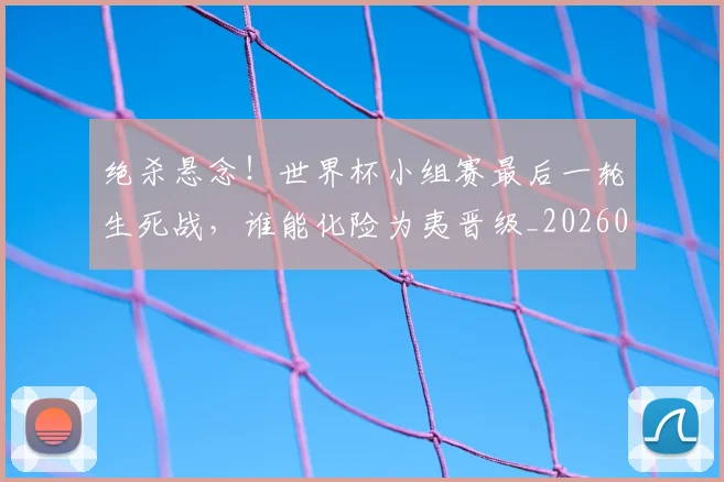 绝杀悬念！世界杯小组赛最后一轮生死战，谁能化险为夷晋级_20260708201348