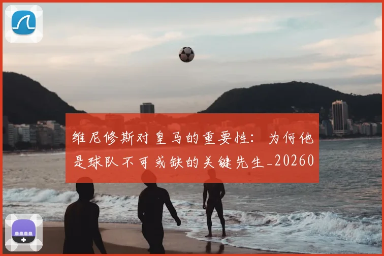 维尼修斯对皇马的重要性:为何他是球队不可或缺的关键先生_20260708201450