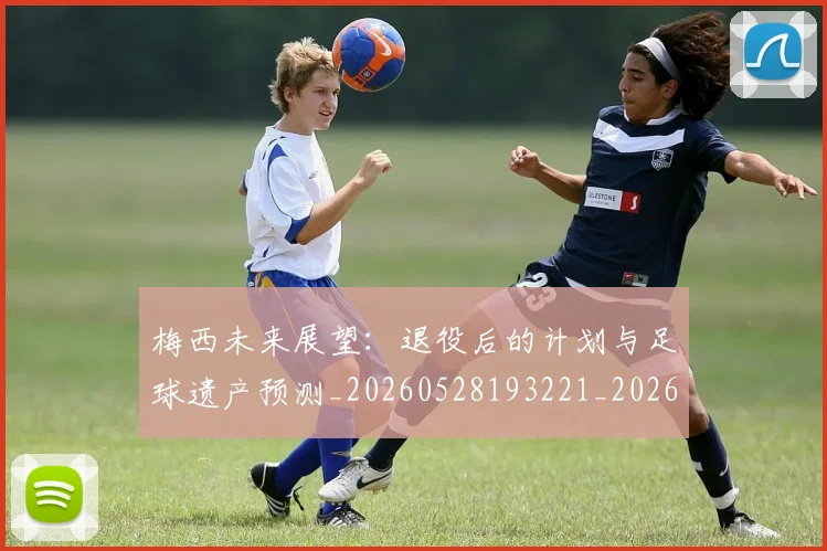 梅西未来展望:退役后的计划与足球遗产预测_20260528193221_20260731181830