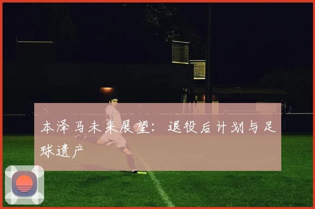 本泽马未来展望:退役后计划与足球遗产