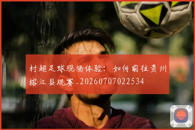 村超足球现场体验：如何前往贵州榕江县观赛_20260707022534