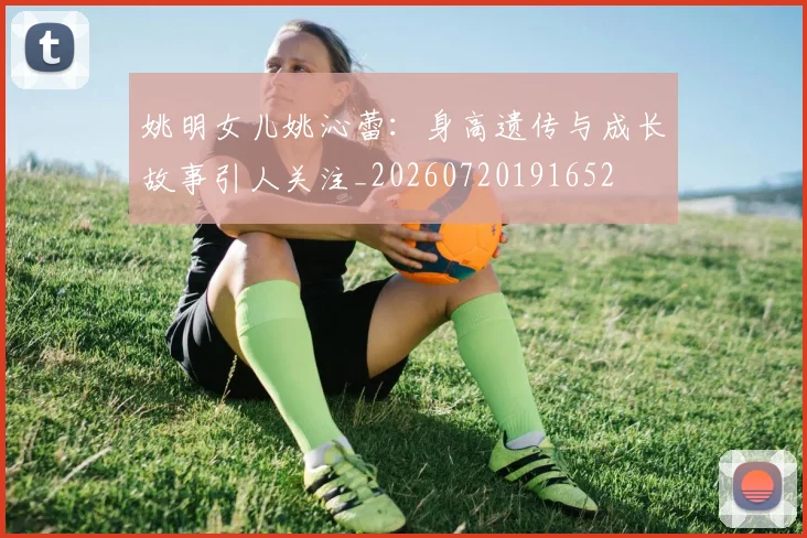 姚明女儿姚沁蕾：身高遗传与成长故事引人关注_20260720191652