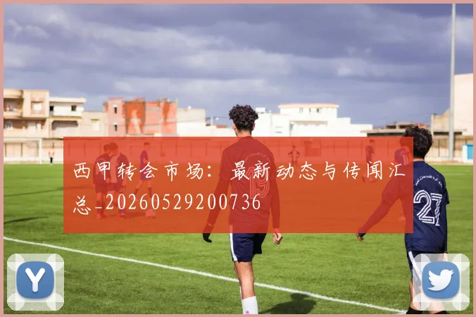 西甲转会市场:最新动态与传闻汇总_20260529200736