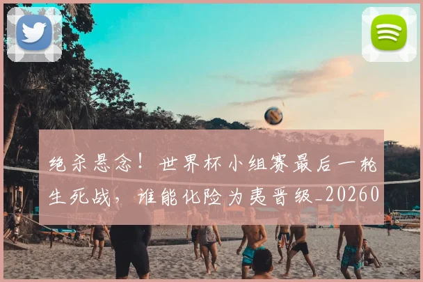 绝杀悬念！世界杯小组赛最后一轮生死战，谁能化险为夷晋级_20260708201348