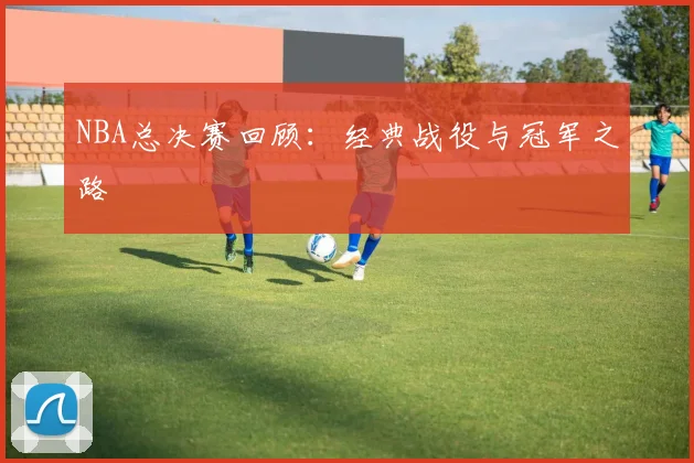 NBA总决赛回顾：经典战役与冠军之路