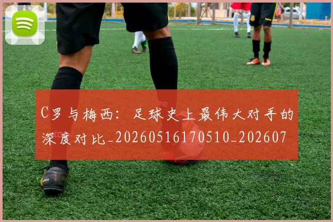 C罗与梅西：足球史上最伟大对手的深度对比_20260516170510_20260702164439
