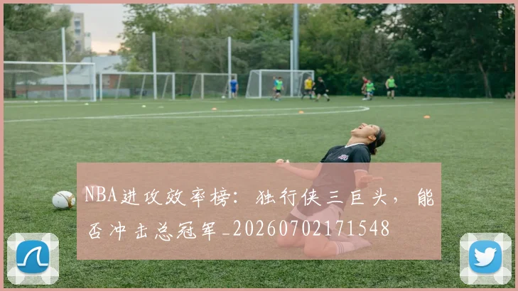 NBA进攻效率榜:独行侠三巨头,能否冲击总冠军_20260702171548