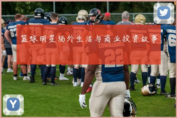 篮球明星场外生活与商业投资故事