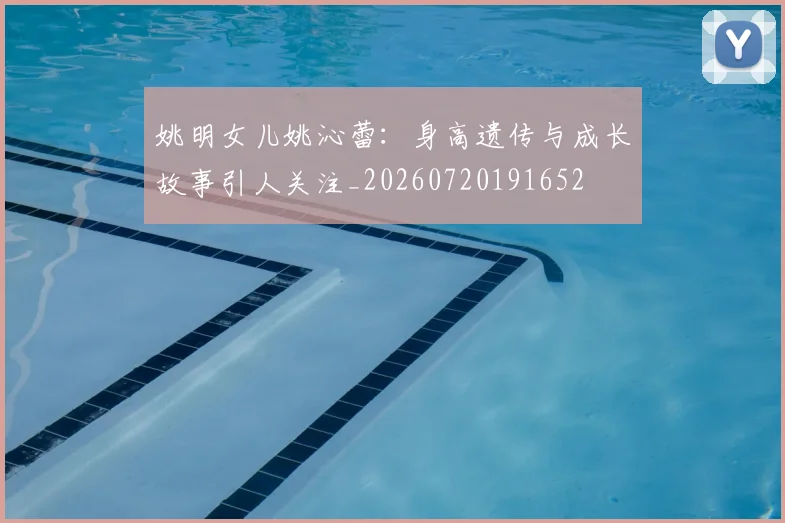 姚明女儿姚沁蕾：身高遗传与成长故事引人关注_20260720191652