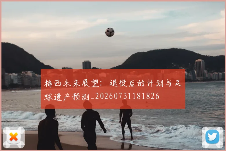 梅西未来展望:退役后的计划与足球遗产预测_20260731181826