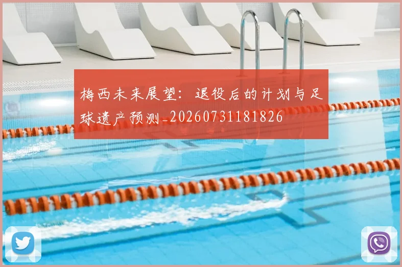 梅西未来展望：退役后的计划与足球遗产预测_20260731181826