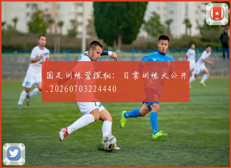 国足训练营探秘：日常训练大公开_20260703224440