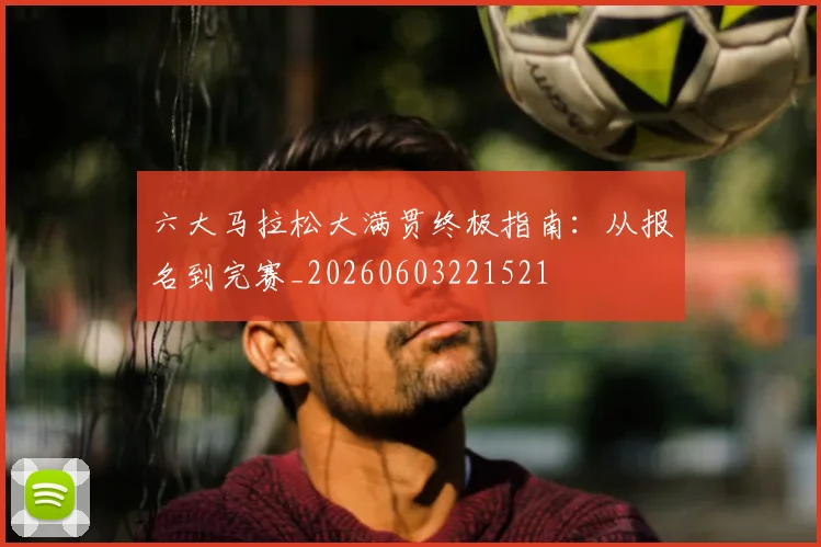 六大马拉松大满贯终极指南：从报名到完赛_20260603221521