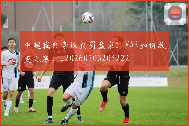 中超裁判争议判罚盘点：VAR如何改变比赛？_20260703205222