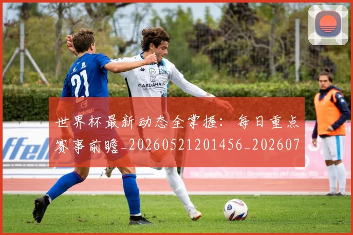 世界杯最新动态全掌握：每日重点赛事前瞻_20260521201456_20260702173848_20260715190625
