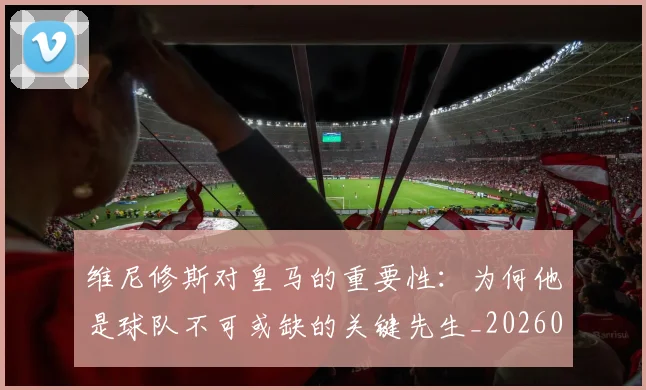 维尼修斯对皇马的重要性：为何他是球队不可或缺的关键先生_20260708201450
