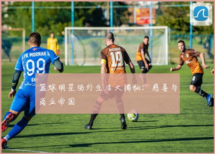 篮球明星场外生活大揭秘:慈善与商业帝国