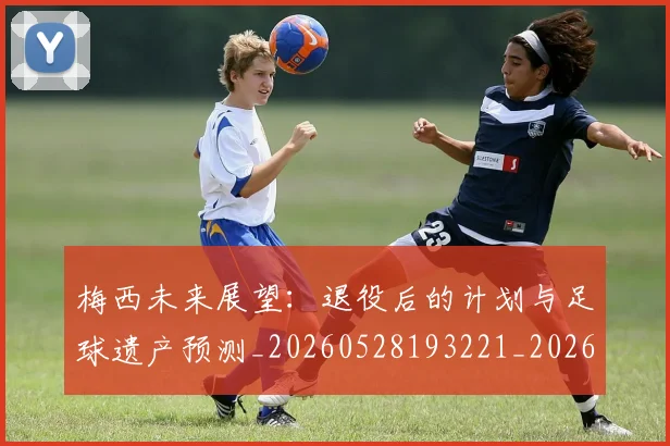 梅西未来展望：退役后的计划与足球遗产预测_20260528193221_20260731181830