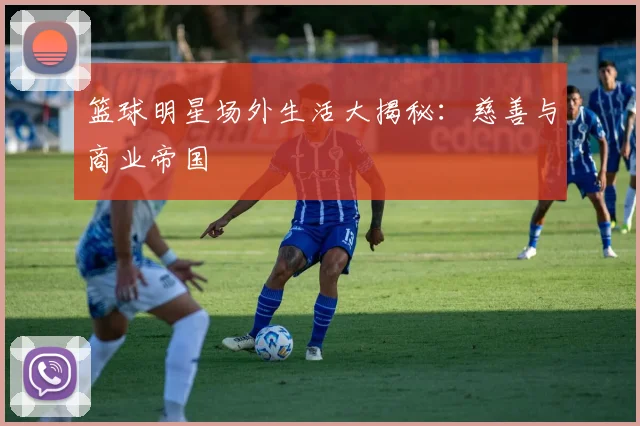 篮球明星场外生活大揭秘:慈善与商业帝国