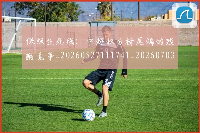保级生死线：中超积分榜尾端的残酷竞争_20260527111741_20260703214224_20260718003700