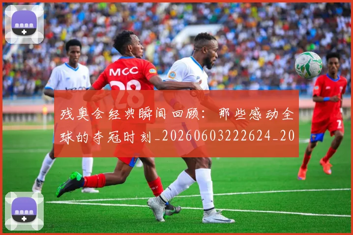 残奥会经典瞬间回顾：那些感动全球的夺冠时刻_20260603222624_20260707152740