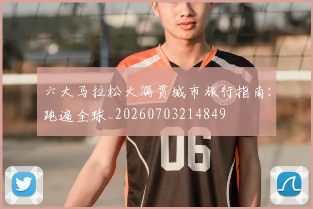 六大马拉松大满贯城市旅行指南：跑遍全球_20260703214849