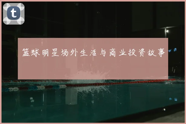 篮球明星场外生活与商业投资故事