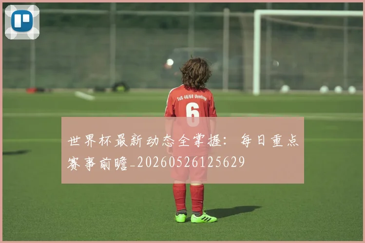 世界杯最新动态全掌握：每日重点赛事前瞻_20260526125629