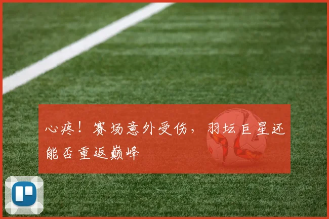 心疼！赛场意外受伤，羽坛巨星还能否重返巅峰