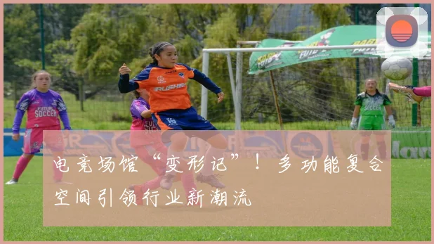 电竞场馆“变形记”！多功能复合空间引领行业新潮流